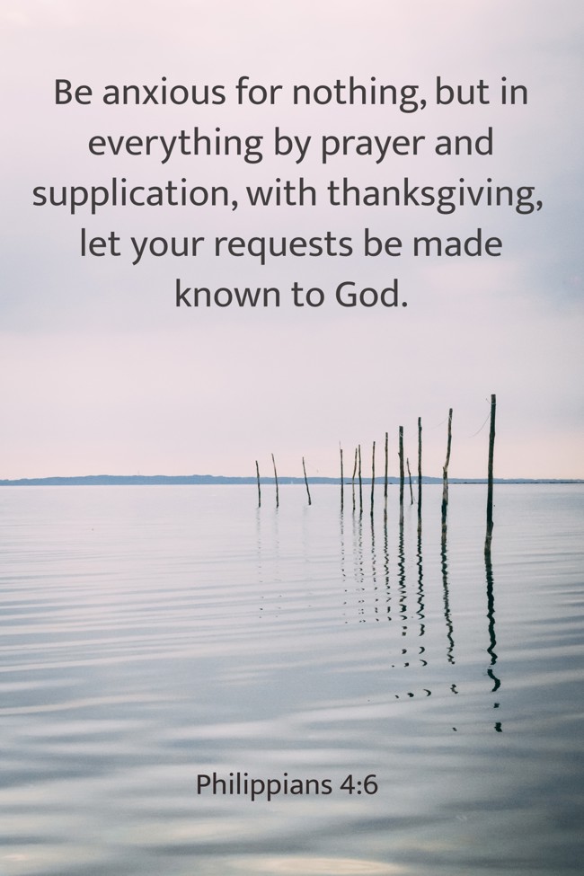 Be anxious for nothing, but in everything by prayer and supplication, with thanksgiving, let your requests be made known to God. - Philippians 4:6