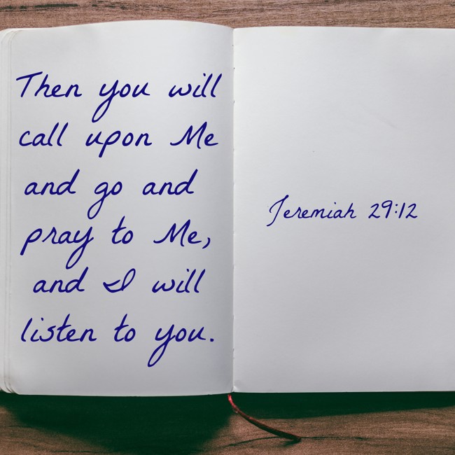 Then you will call upon Me and go and pray to Me, and I will listen to you. - Jeremiah 29:12
