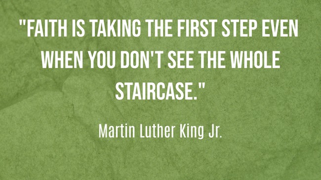 Faith is taking the first step even when you don't see the whole staircase. - Martin Luther King Jr.