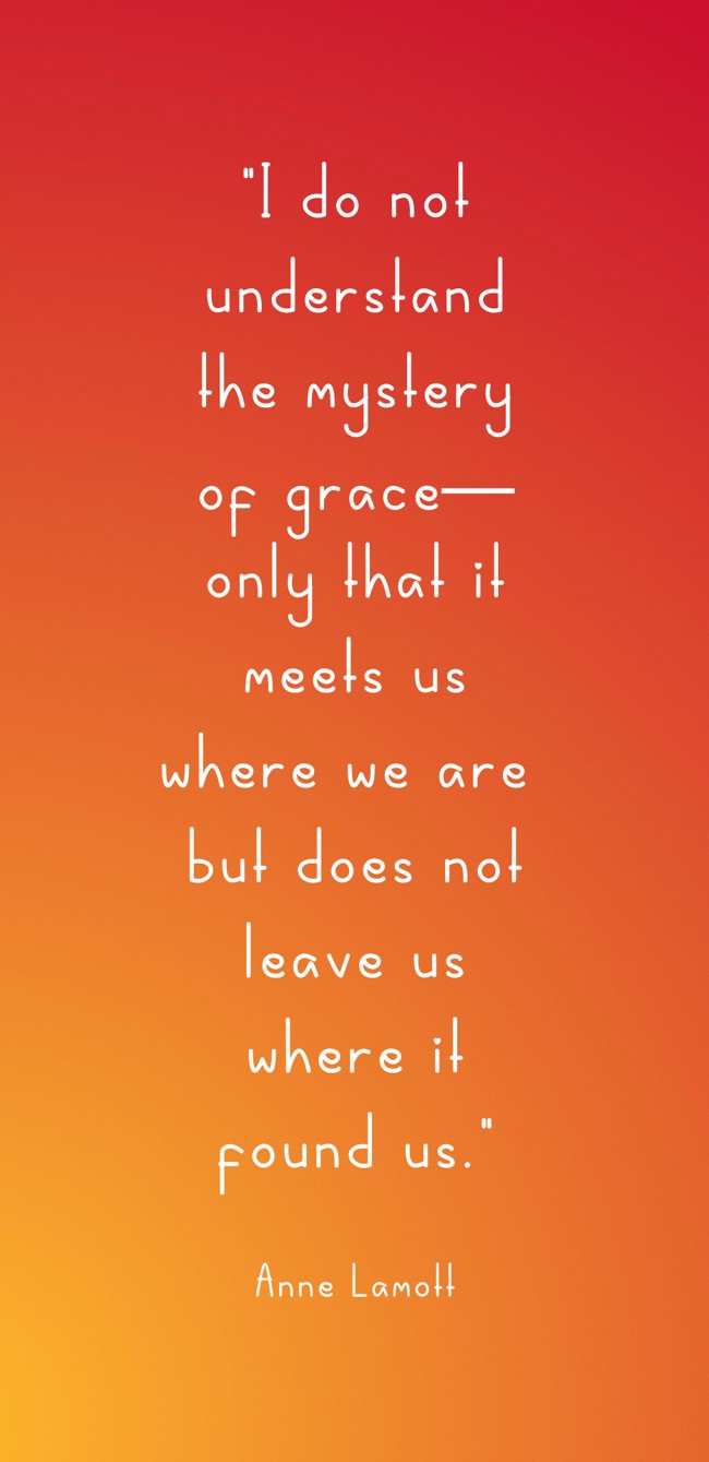I do not understand the mystery of grace—only that it meets us where we are but does not leave us where it found us. - Anne Lamott
