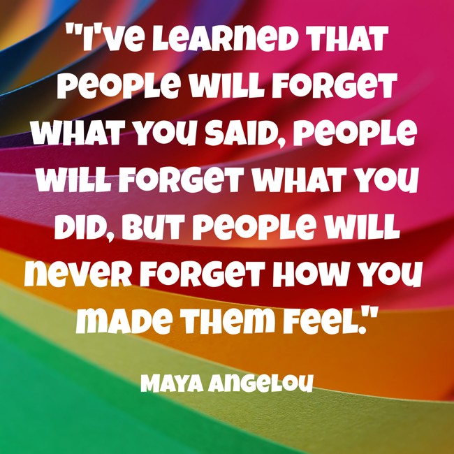 I've learned that people will forget what you said, people will forget what you did, but people will never forget how you made them feel. - Maya Angelou