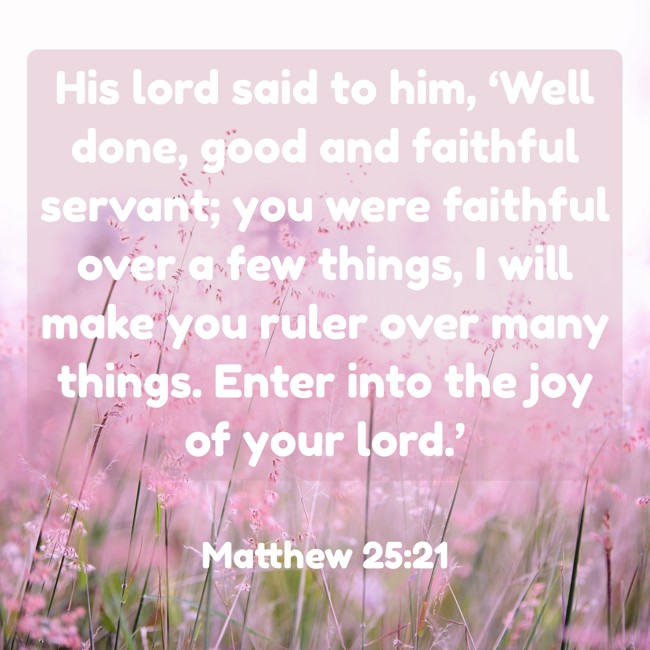  His lord said to him, ‘Well done, good and faithful servant; you were faithful over a few things, I will make you ruler over many things. Enter into the joy of your lord.’   - Matthew 25:21 