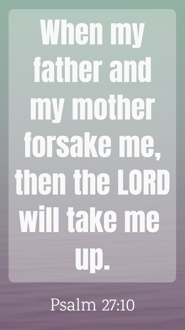 When my father and my mother forsake me, then the LORD will take me up. - Psalm 27:10