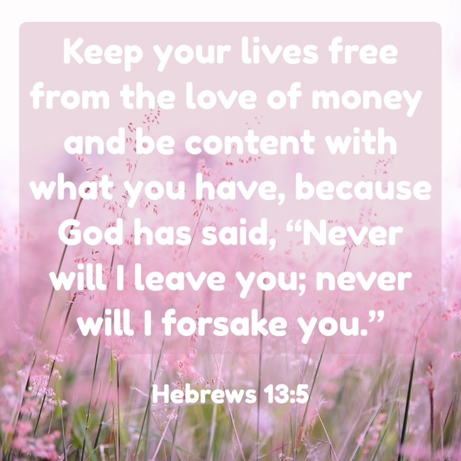 Keep your lives free from the love of money and be content with what you have, because God has said, “Never will I leave you; never will I forsake you.” - Hebrews 13:5