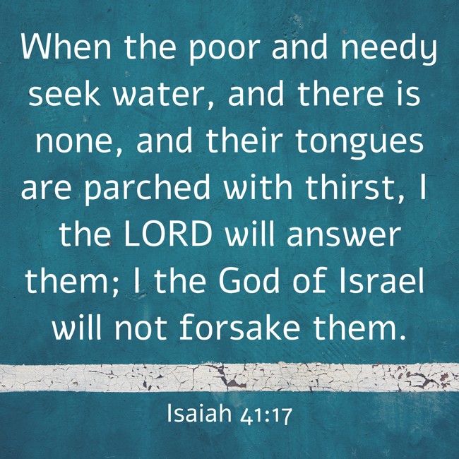 When the poor and needy seek water, and there is none, and their tongues are parched with thirst, I the LORD will answer them; I the God of Israel will not forsake them. - Isaiah 41:17