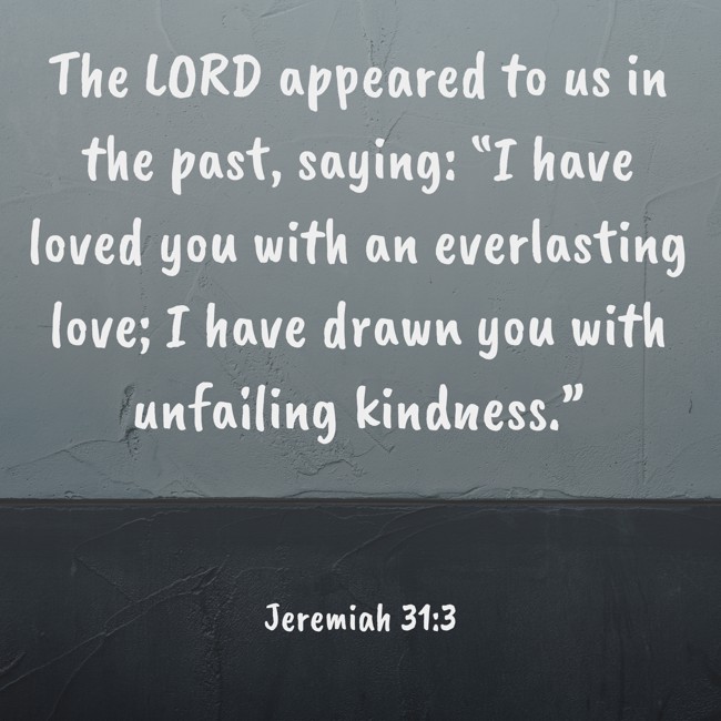 The LORD appeared to us in the past, saying: “I have loved you with an everlasting love; I have drawn you with unfailing kindness.” - Jeremiah 31:3