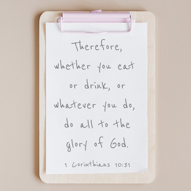  Therefore, whether you eat or drink, or whatever you do, do all to the glory of God.   - 1 Corinthians 10:31 