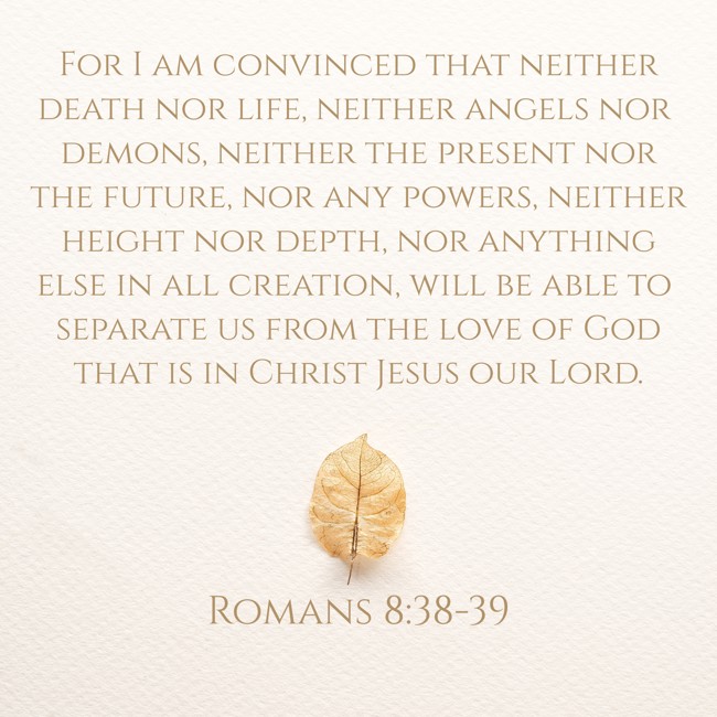 For I am convinced that neither death nor life, neither angels nor demons, neither the present nor the future, nor any powers, neither height nor depth, nor anything else in all creation, will be able to separate us from the love of God that is in Christ Jesus our Lord. - Romans 8:38-39