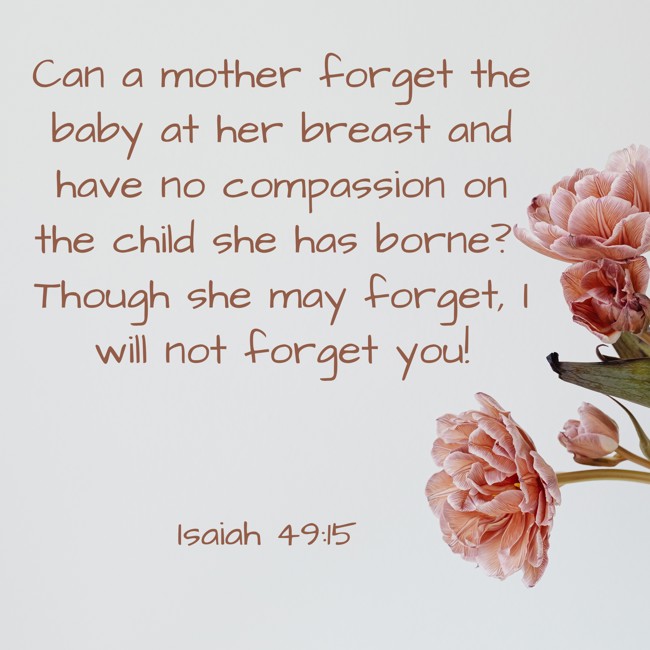 Can a mother forget the baby at her breast and have no compassion on the child she has borne? Though she may forget, I will not forget you! - Isaiah 49:15
