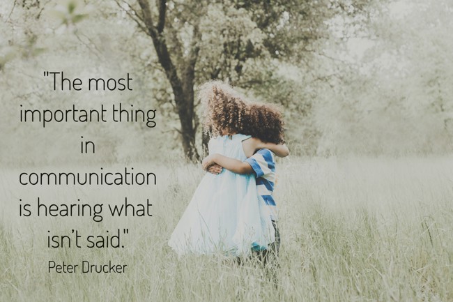  The most important thing in communication is hearing what isn’t said.   - Peter Drucker 