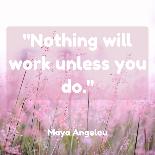  Nothing will work unless you do.   - Maya Angelou 