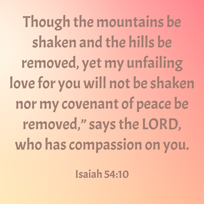 Though the mountains be shaken and the hills be removed, yet my unfailing love for you will not be shaken nor my covenant of peace be removed,” says the LORD, who has compassion on you. - Isaiah 54:10