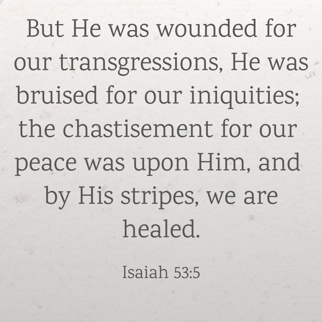 But He was wounded for our transgressions, He was bruised for our iniquities; the chastisement for our peace was upon Him, and by His stripes, we are healed. - Isaiah 53:5