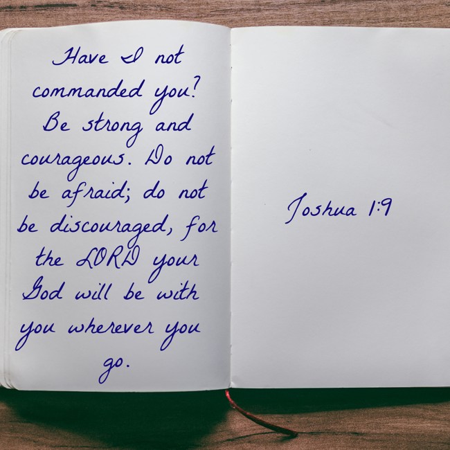 Have I not commanded you? Be strong and courageous. Do not be afraid; do not be discouraged, for the LORD your God will be with you wherever you go. - Joshua 1:9