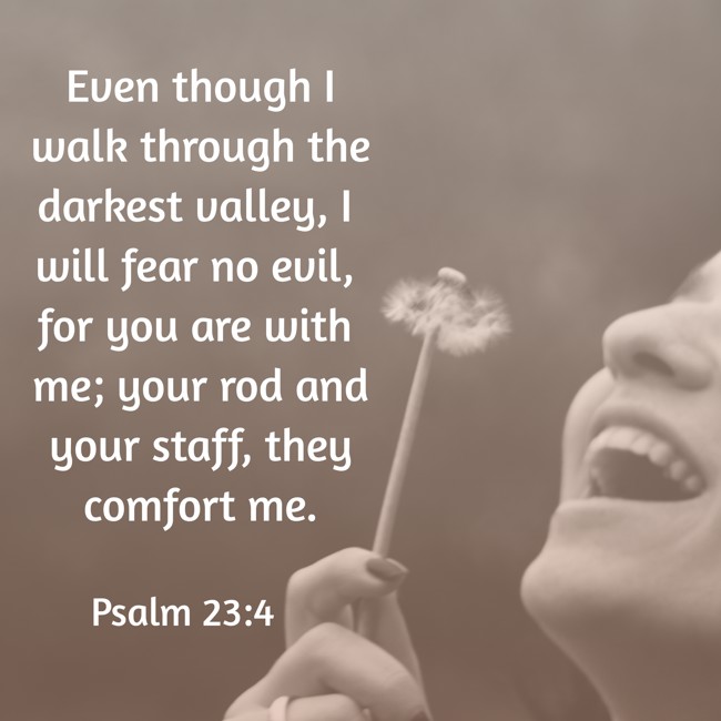 Even though I walk through the darkest valley, I will fear no evil, for you are with me; your rod and your staff, they comfort me. - Psalm 23:4