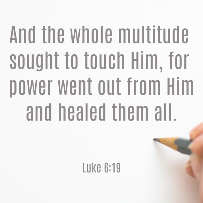 And the whole multitude sought to touch Him, for power went out from Him and healed them all. - Luke 6:19