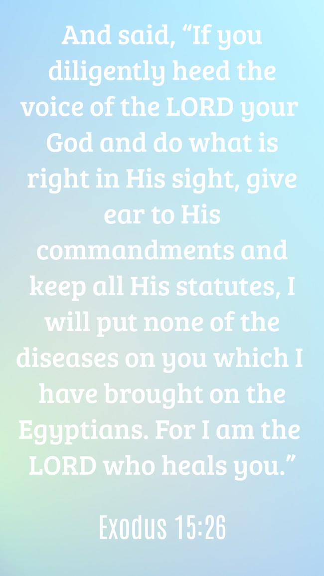 And said, “If you diligently heed the voice of the LORD your God and do what is right in His sight, give ear to His commandments and keep all His statutes, I will put none of the diseases on you which I have brought on the Egyptians. For I am the LORD who heals you.” - Exodus 15:26