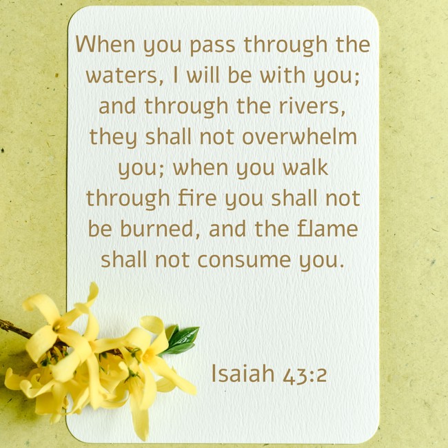 When you pass through the waters, I will be with you; and through the rivers, they shall not overwhelm you; when you walk through fire you shall not be burned, and the flame shall not consume you. - Isaiah 43:2