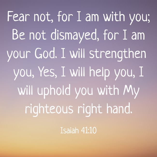 Fear not, for I am with you; Be not dismayed, for I am your God. I will strengthen you, Yes, I will help you, I will uphold you with My righteous right hand. - Isaiah 41:10