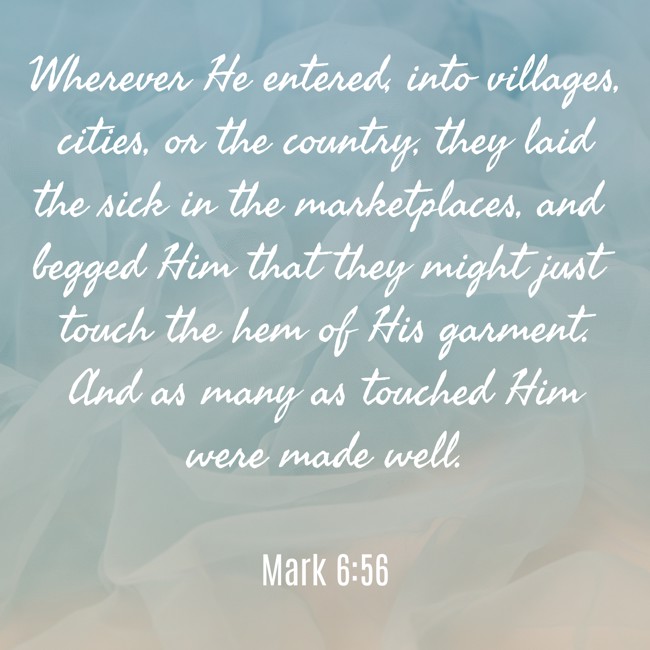 Wherever He entered, into villages, cities, or the country, they laid the sick in the marketplaces, and begged Him that they might just touch the hem of His garment. And as many as touched Him were made well. - Mark 6:56