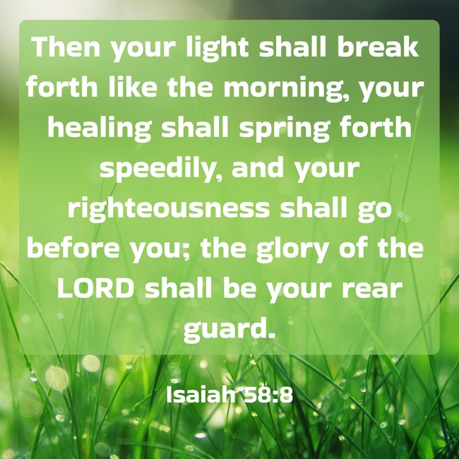 Then your light shall break forth like the morning, your healing shall spring forth speedily, and your righteousness shall go before you; the glory of the LORD shall be your rear guard. - Isaiah 58:8