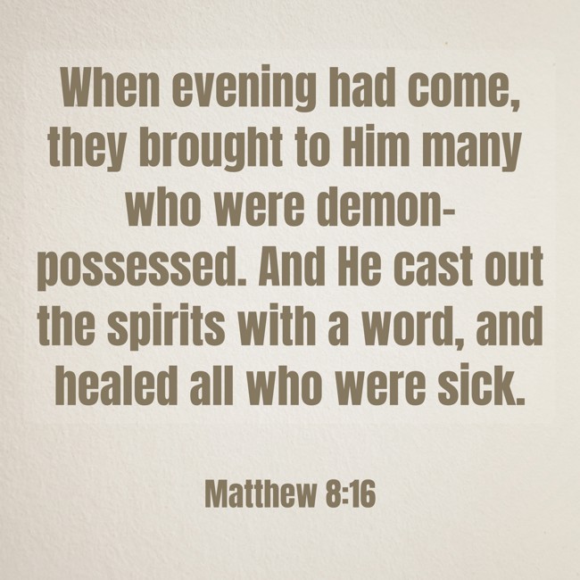 When evening had come, they brought to Him many who were demon-possessed. And He cast out the spirits with a word, and healed all who were sick. - Matthew 8:16