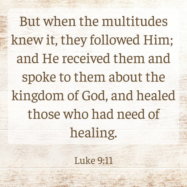 But when the multitudes knew it, they followed Him; and He received them and spoke to them about the kingdom of God, and healed those who had need of healing. - Luke 9:11
