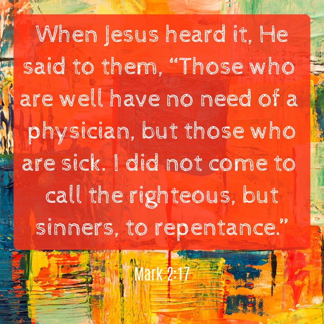 When Jesus heard it, He said to them, “Those who are well have no need of a physician, but those who are sick. I did not come to call the righteous, but sinners, to repentance.” - Mark 2:17