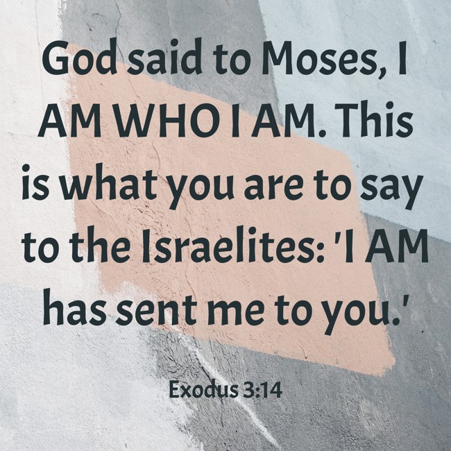 God said to Moses, I AM WHO I AM. This is what you are to say to the Israelites: 'I AM has sent me to you.' - Exodus 3:14