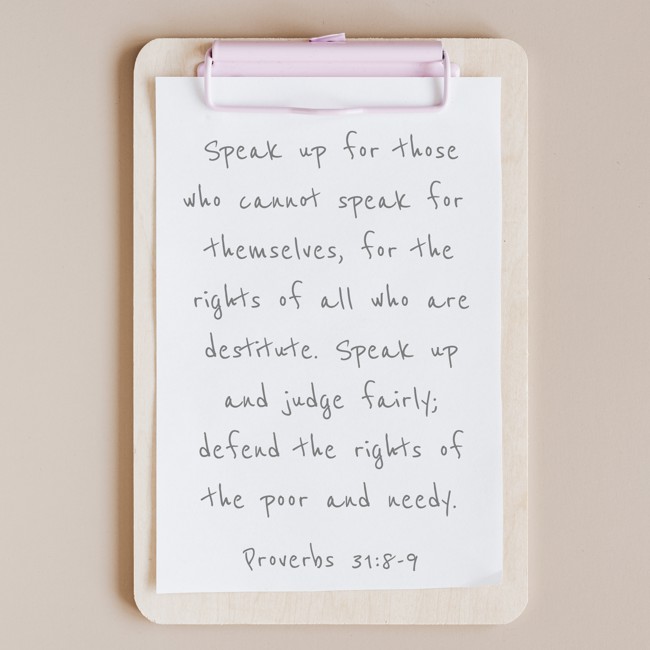Speak up for those who cannot speak for themselves, for the rights of all who are destitute. Speak up and judge fairly; defend the rights of the poor and needy. - Proverbs 31:8-9
