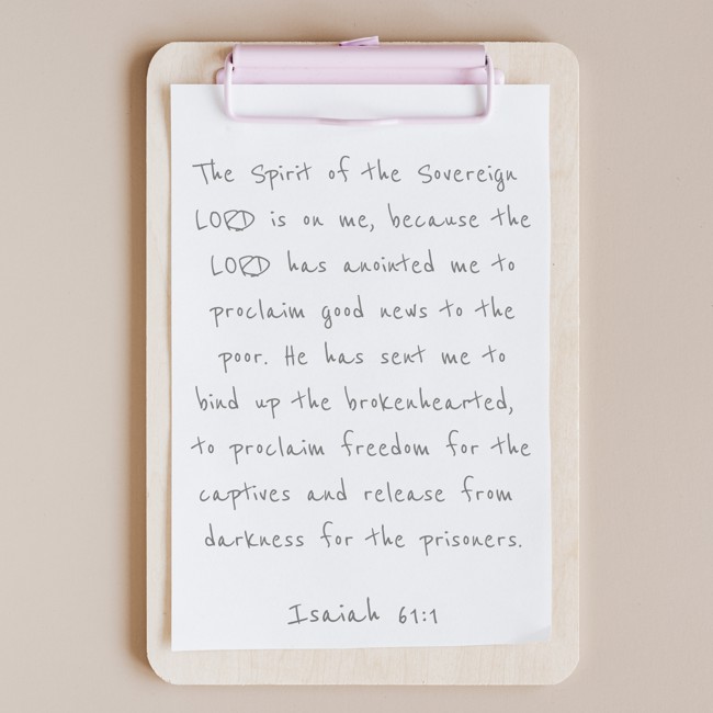 The Spirit of the Sovereign LORD is on me, because the LORD has anointed me to proclaim good news to the poor. He has sent me to bind up the brokenhearted, to proclaim freedom for the captives and release from darkness for the prisoners. - Isaiah 61:1