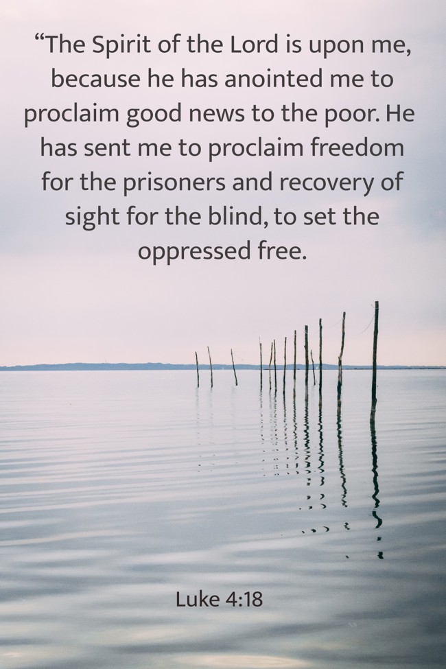 “The Spirit of the Lord is upon me, because he has anointed me to proclaim good news to the poor. He has sent me to proclaim freedom for the prisoners and recovery of sight for the blind, to set the oppressed free. - Luke 4:18