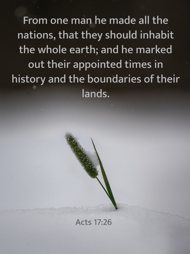 From one man he made all the nations, that they should inhabit the whole earth; and he marked out their appointed times in history and the boundaries of their lands. - Acts 17:26
