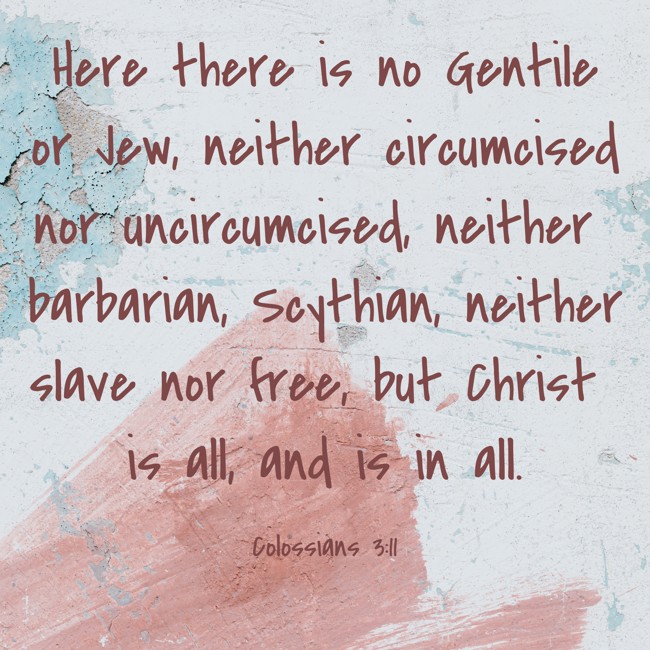 Here there is no Gentile or Jew, neither circumcised nor uncircumcised, neither barbarian, Scythian, neither slave nor free, but Christ is all, and is in all. - Colossians 3:11