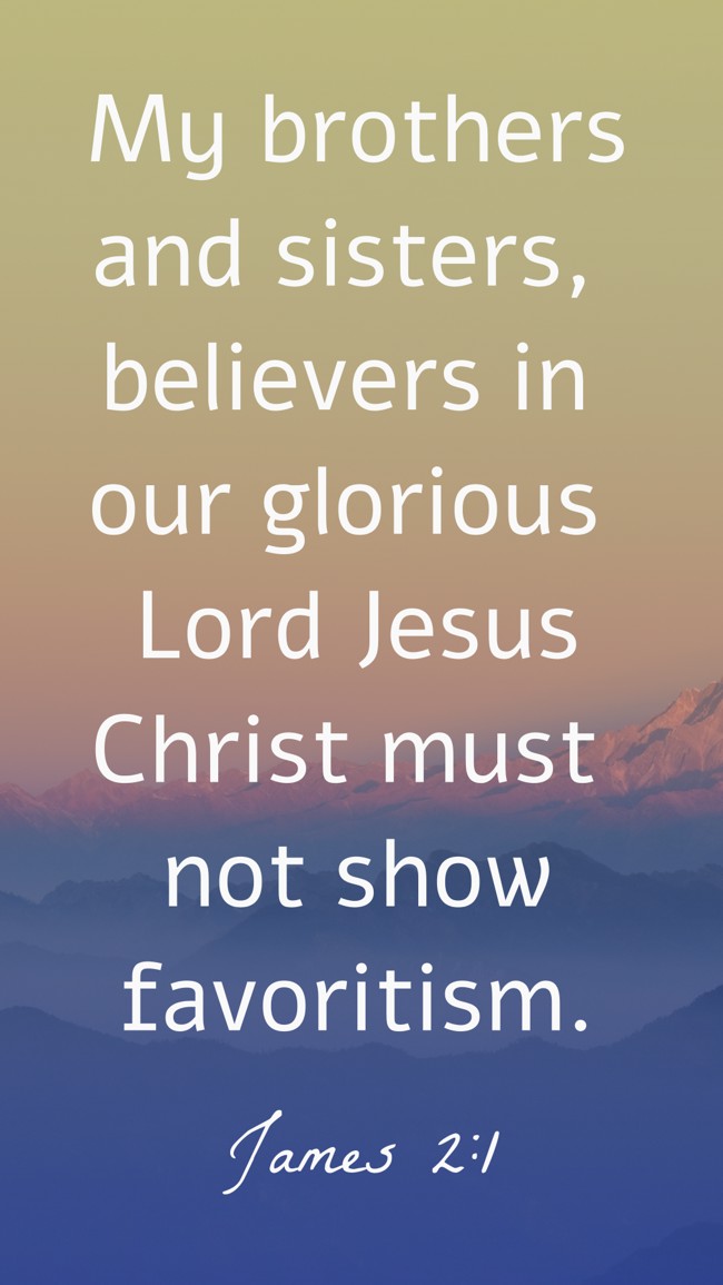 My brothers and sisters, believers in our glorious Lord Jesus Christ must not show favoritism. - James 2:1