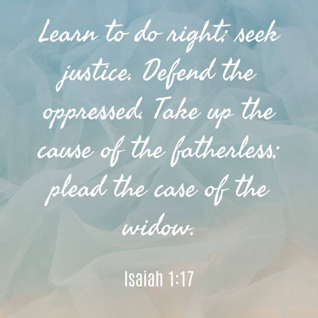 Learn to do right; seek justice. Defend the oppressed. Take up the cause of the fatherless; plead the case of the widow. - Isaiah 1:17