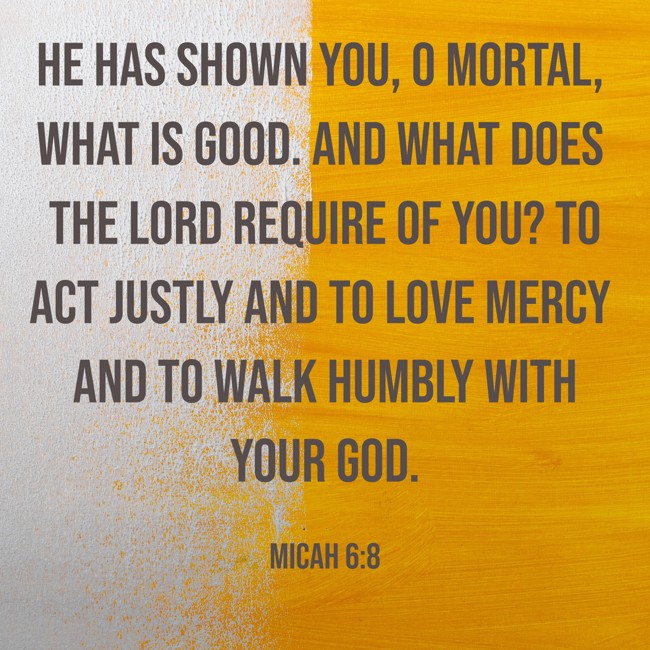 He has shown you, O mortal, what is good. And what does the LORD require of you? To act justly and to love mercy and to walk humbly with your God. - Micah 6:8
