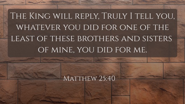 The King will reply, Truly I tell you, whatever you did for one of the least of these brothers and sisters of mine, you did for me. - Matthew 25:40