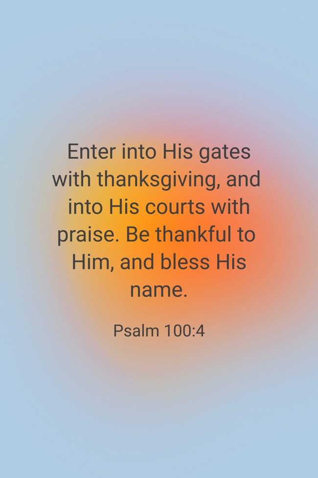 Enter into His gates with thanksgiving, and into His courts with praise. Be thankful to Him, and bless His name. - Psalm 100:4