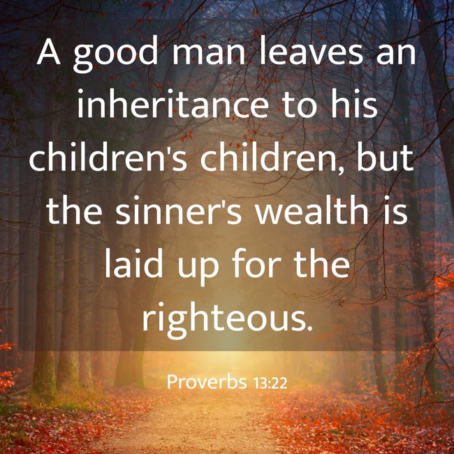 A good man leaves an inheritance to his children's children, but the sinner's wealth is laid up for the righteous. - Proverbs 13:22