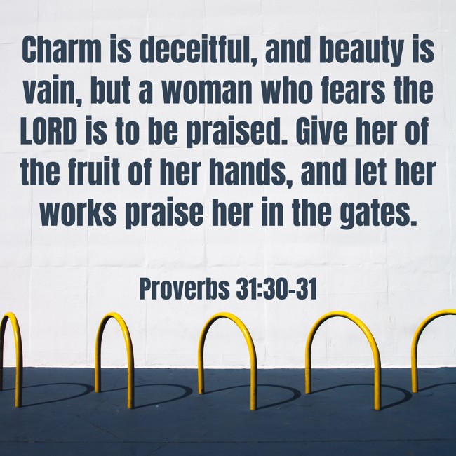 Charm is deceitful, and beauty is vain, but a woman who fears the LORD is to be praised. Give her of the fruit of her hands, and let her works praise her in the gates. - Proverbs 31:30-31