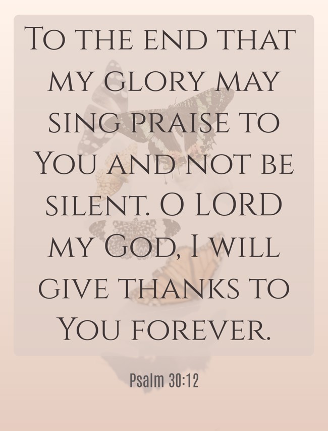 To the end that my glory may sing praise to You and not be silent. O LORD my God, I will give thanks to You forever. - Psalm 30:12