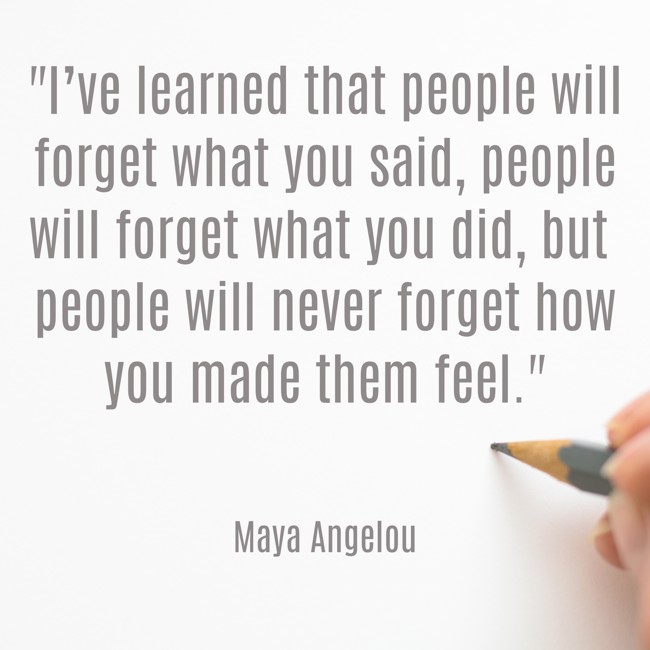 I’ve learned that people will forget what you said, people will forget what you did, but people will never forget how you made them feel. - Maya Angelou