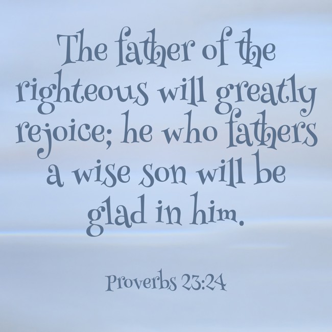 The father of the righteous will greatly rejoice; he who fathers a wise son will be glad in him. - Proverbs 23:24