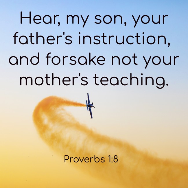 Hear, my son, your father's instruction, and forsake not your mother's teaching. - Proverbs 1:8