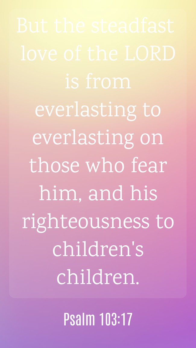 But the steadfast love of the LORD is from everlasting to everlasting on those who fear him, and his righteousness to children's children. - Psalm 103:17