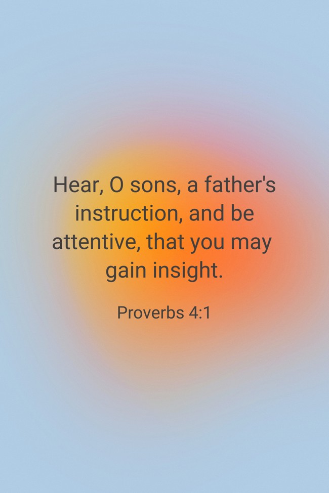Hear, O sons, a father's instruction, and be attentive, that you may gain insight. - Proverbs 4:1