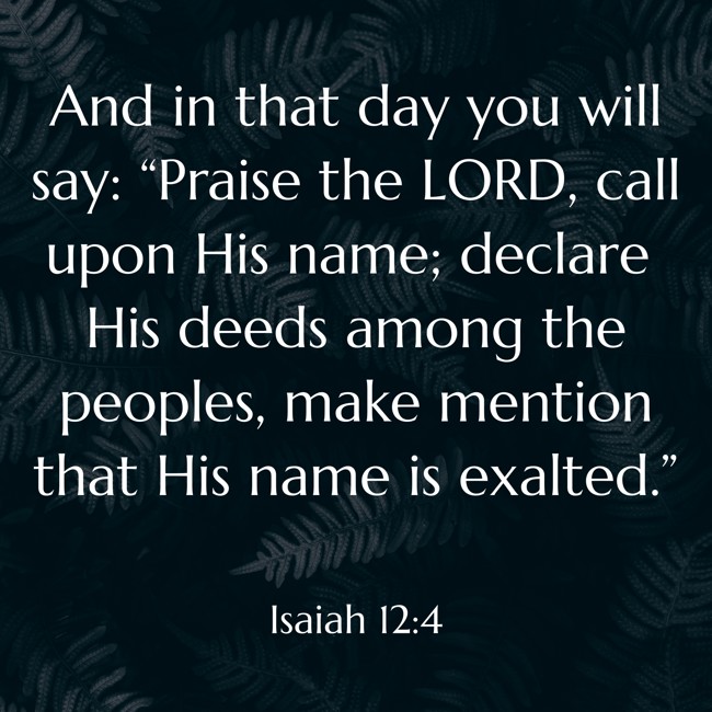 And in that day you will say: “Praise the LORD, call upon His name; declare His deeds among the peoples, make mention that His name is exalted.” - Isaiah 12:4