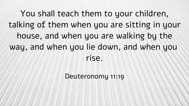 You shall teach them to your children, talking of them when you are sitting in your house, and when you are walking by the way, and when you lie down, and when you rise. - Deuteronomy 11:19