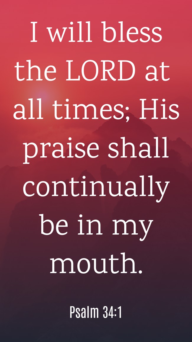 I will bless the LORD at all times; His praise shall continually be in my mouth. - Psalm 34:1